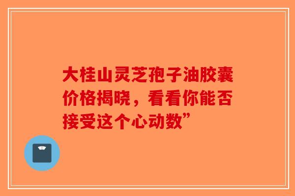 大桂山灵芝孢子油胶囊价格揭晓，看看你能否接受这个心动数”