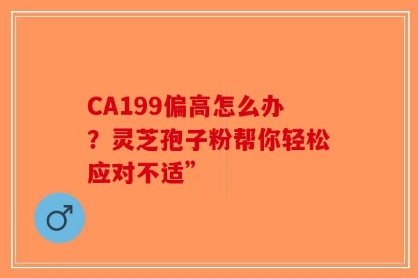 CA199偏高怎么办？灵芝孢子粉帮你轻松应对不适”