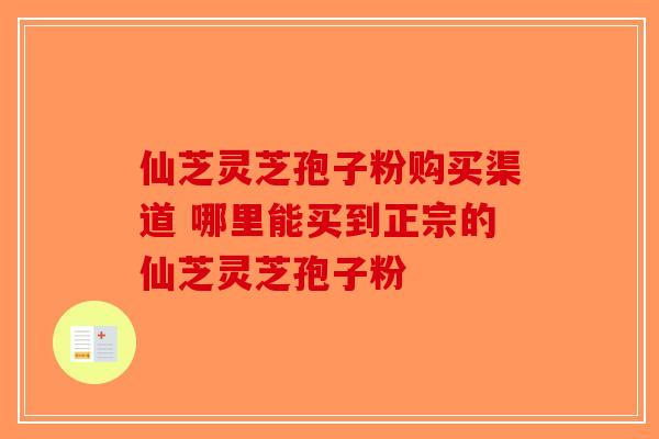 仙芝灵芝孢子粉购买渠道 哪里能买到正宗的仙芝灵芝孢子粉