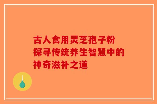 古人食用灵芝孢子粉 探寻传统养生智慧中的神奇滋补之道