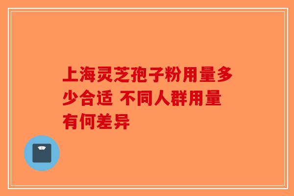 上海灵芝孢子粉用量多少合适 不同人群用量有何差异
