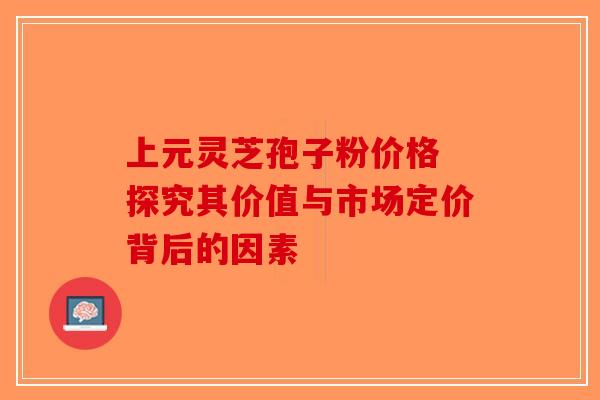 上元灵芝孢子粉价格 探究其价值与市场定价背后的因素