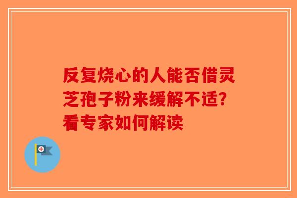 反复烧心的人能否借灵芝孢子粉来缓解不适？看专家如何解读