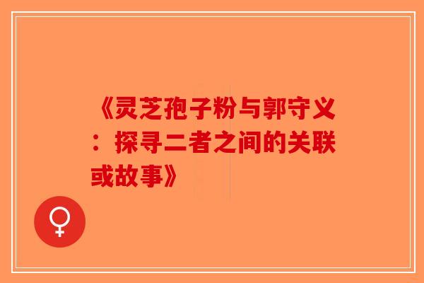 《灵芝孢子粉与郭守义：探寻二者之间的关联或故事》