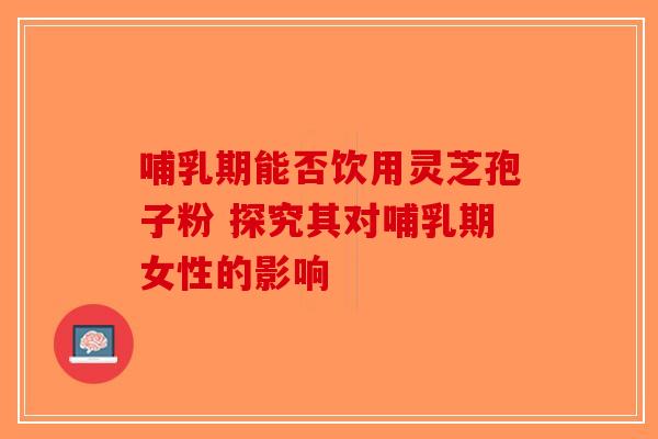 哺乳期能否饮用灵芝孢子粉 探究其对哺乳期女性的影响