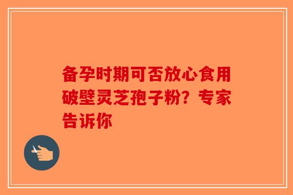 备孕时期可否放心食用破壁灵芝孢子粉？专家告诉你