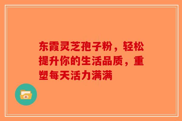 东霞灵芝孢子粉，轻松提升你的生活品质，重塑每天活力满满