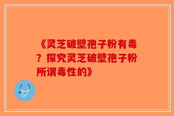 《灵芝破壁孢子粉有毒？探究灵芝破壁孢子粉所谓毒性的》
