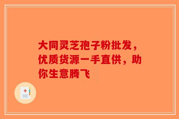 大同灵芝孢子粉批发，优质货源一手直供，助你生意腾飞