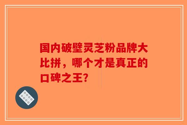 国内破壁灵芝粉品牌大比拼，哪个才是真正的口碑之王？