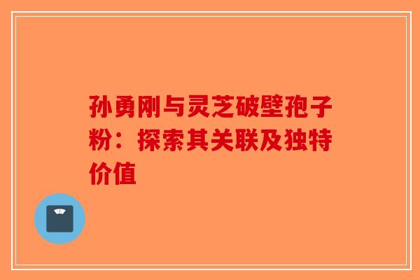 孙勇刚与灵芝破壁孢子粉：探索其关联及独特价值