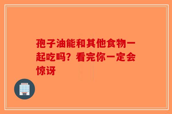 孢子油能和其他食物一起吃吗？看完你一定会惊讶
