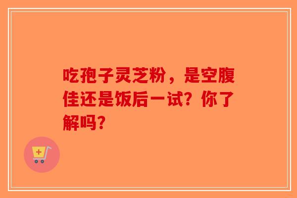 吃孢子灵芝粉，是空腹佳还是饭后一试？你了解吗？