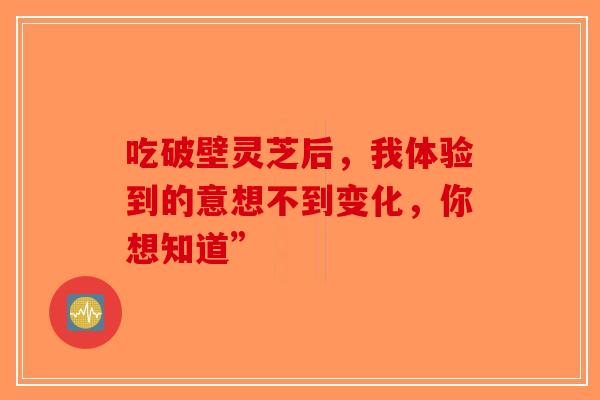 吃破壁灵芝后，我体验到的意想不到变化，你想知道”