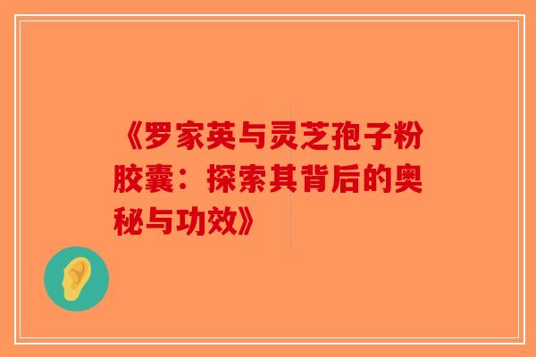 《罗家英与灵芝孢子粉胶囊：探索其背后的奥秘与功效》