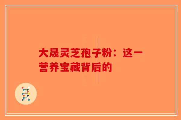 大晟灵芝孢子粉：这一营养宝藏背后的