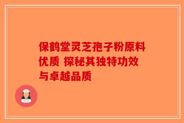 保鹤堂灵芝孢子粉原料优质 探秘其独特功效与卓越品质
