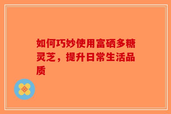 如何巧妙使用富硒多糖灵芝，提升日常生活品质