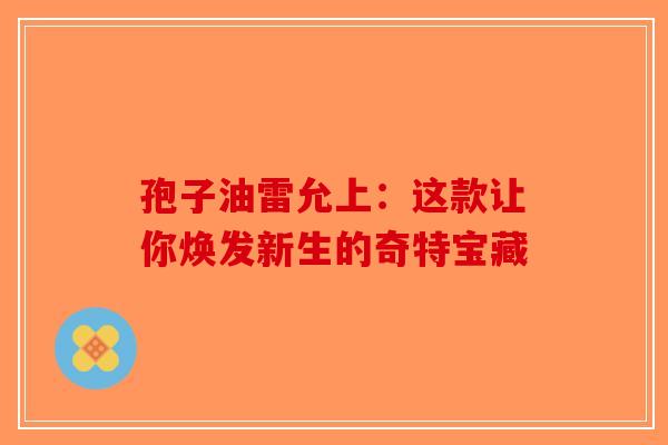 孢子油雷允上：这款让你焕发新生的奇特宝藏