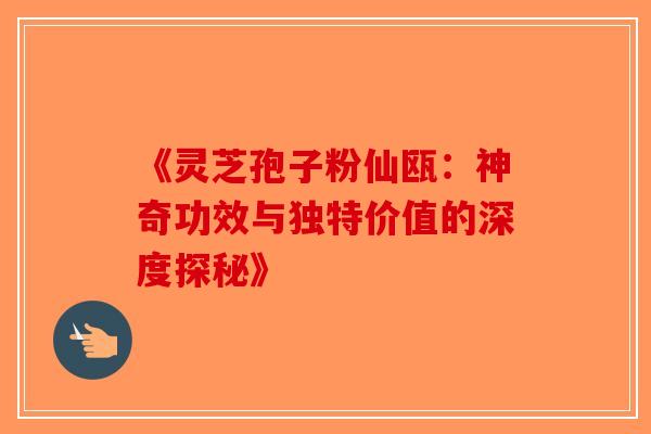 《灵芝孢子粉仙瓯：神奇功效与独特价值的深度探秘》