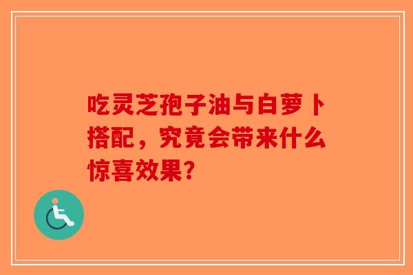 吃灵芝孢子油与白萝卜搭配，究竟会带来什么惊喜效果？