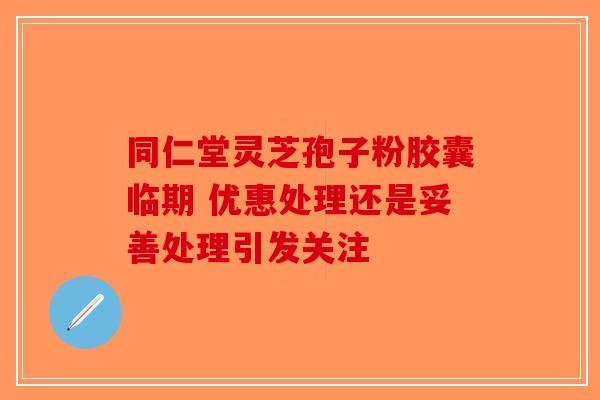 同仁堂灵芝孢子粉胶囊临期 优惠处理还是妥善处理引发关注