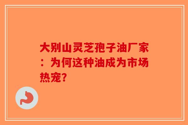 大别山灵芝孢子油厂家：为何这种油成为市场热宠？