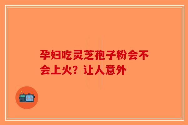孕妇吃灵芝孢子粉会不会上火？让人意外