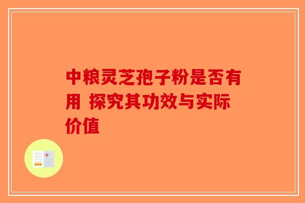 中粮灵芝孢子粉是否有用 探究其功效与实际价值