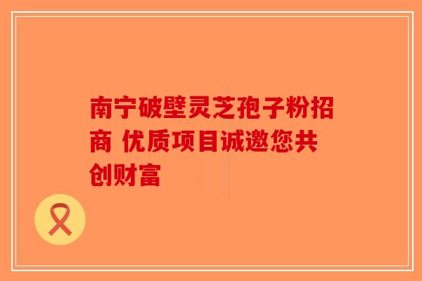 南宁破壁灵芝孢子粉招商 优质项目诚邀您共创财富