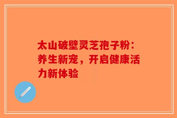 太山破壁灵芝孢子粉：养生新宠，开启健康活力新体验