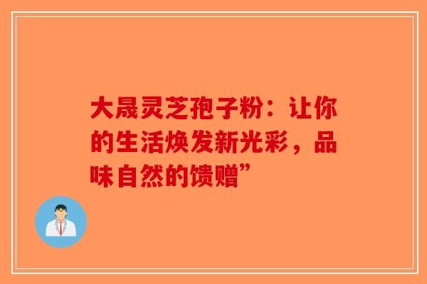 大晟灵芝孢子粉：让你的生活焕发新光彩，品味自然的馈赠”