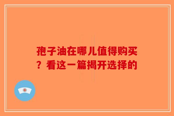 孢子油在哪儿值得购买？看这一篇揭开选择的