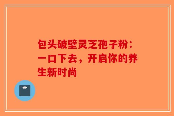 包头破壁灵芝孢子粉：一口下去，开启你的养生新时尚