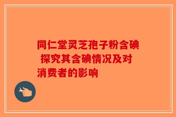 同仁堂灵芝孢子粉含碘 探究其含碘情况及对消费者的影响