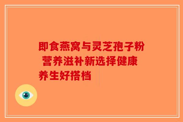 即食燕窝与灵芝孢子粉 营养滋补新选择健康养生好搭档