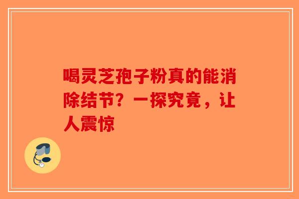 喝灵芝孢子粉真的能消除结节？一探究竟，让人震惊