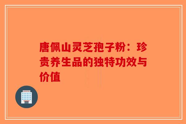 唐佩山灵芝孢子粉：珍贵养生品的独特功效与价值