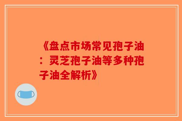 《盘点市场常见孢子油：灵芝孢子油等多种孢子油全解析》