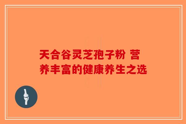 天合谷灵芝孢子粉 营养丰富的健康养生之选
