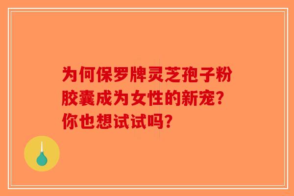 为何保罗牌灵芝孢子粉胶囊成为女性的新宠？你也想试试吗？