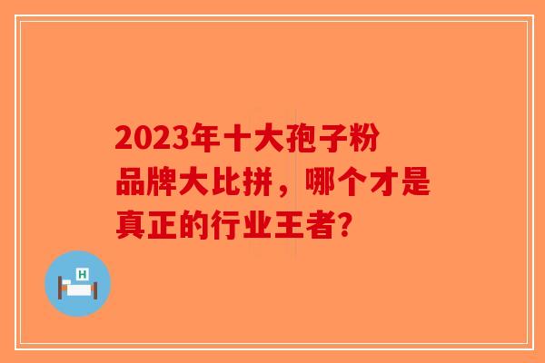 2023年十大孢子粉品牌大比拼，哪个才是真正的行业王者？