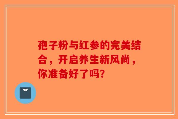孢子粉与红参的完美结合，开启养生新风尚，你准备好了吗？