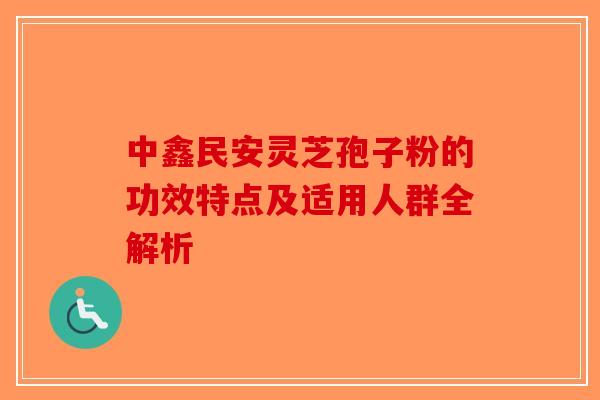 中鑫民安灵芝孢子粉的功效特点及适用人群全解析