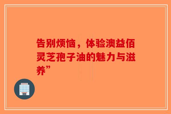 告别烦恼，体验澳益佰灵芝孢子油的魅力与滋养”