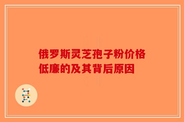 俄罗斯灵芝孢子粉价格低廉的及其背后原因