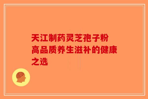 天江制药灵芝孢子粉 高品质养生滋补的健康之选