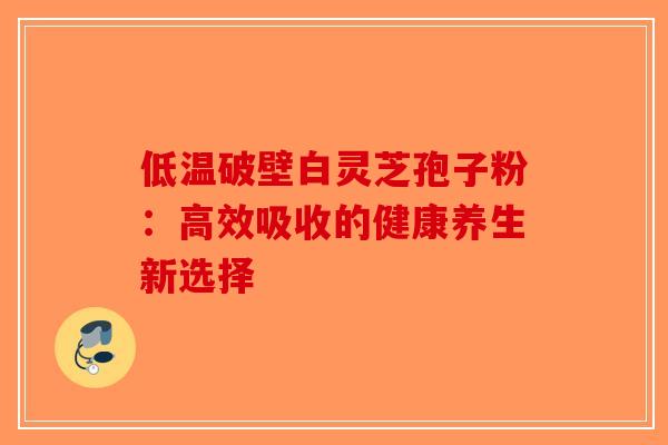 低温破壁白灵芝孢子粉：高效吸收的健康养生新选择