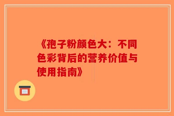 《孢子粉颜色大：不同色彩背后的营养价值与使用指南》