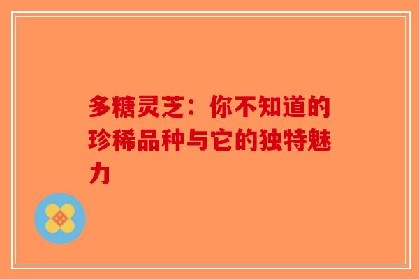 多糖灵芝：你不知道的珍稀品种与它的独特魅力